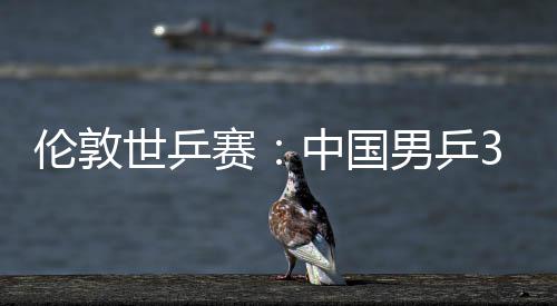 中国0战大利3比男乒挺进伦敦亚队强世乒赛胜澳
