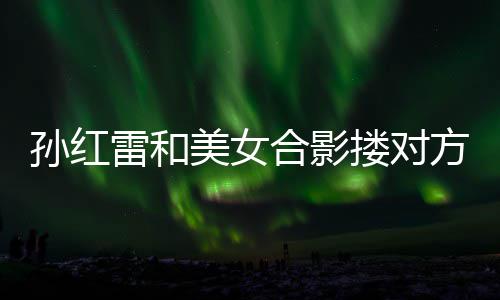方肩合影不避被p变形美女嫌 雷和搂对精脸成蛇孙红