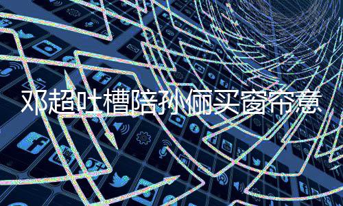 为陪孙陪否定邓超吐槽俪买意见要我全被窗帘什么